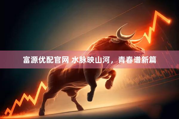富源优配官网 水脉映山河，青春谱新篇