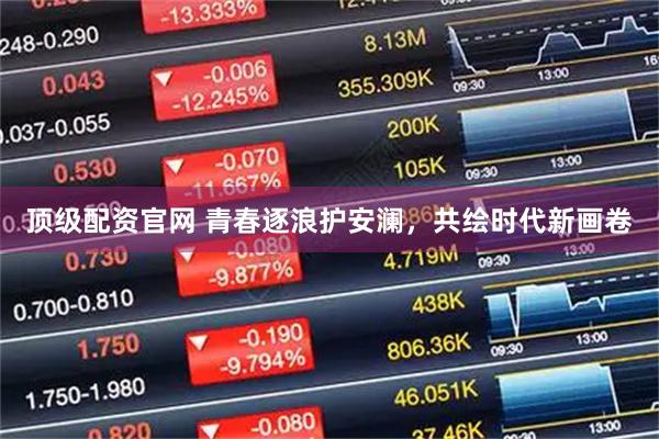 顶级配资官网 青春逐浪护安澜，共绘时代新画卷