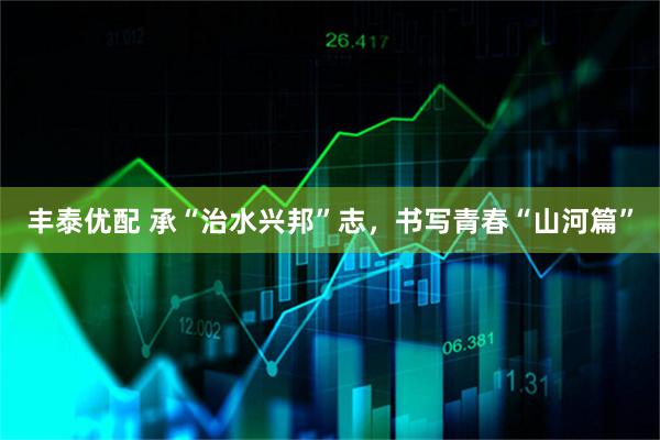 丰泰优配 承“治水兴邦”志,书写青春“山河篇”