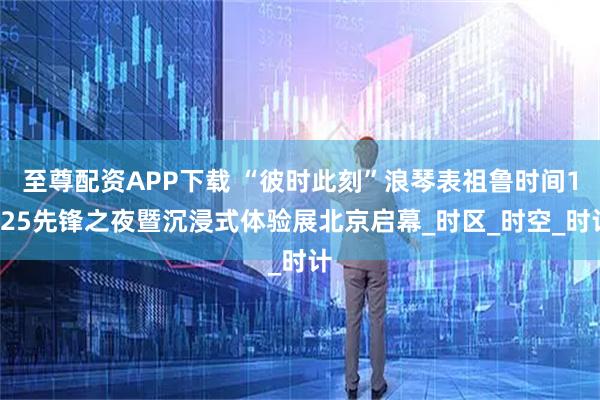 至尊配资APP下载 “彼时此刻”浪琴表祖鲁时间1925先锋之夜暨沉浸式体验展北京启幕_时区_时空_时计