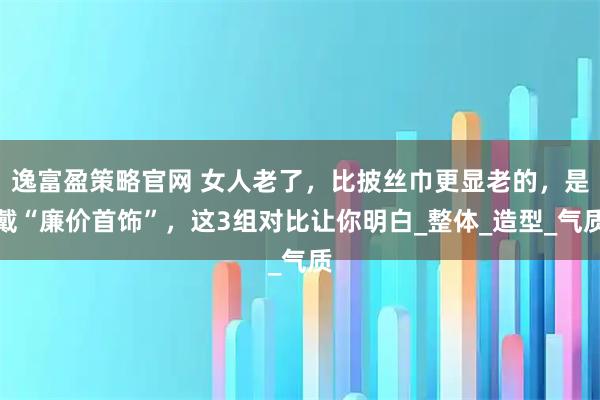 逸富盈策略官网 女人老了，比披丝巾更显老的，是戴“廉价首饰”，这3组对比让你明白_整体_造型_气质