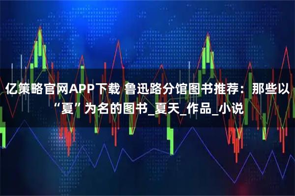 亿策略官网APP下载 鲁迅路分馆图书推荐：那些以“夏”为名的图书_夏天_作品_小说