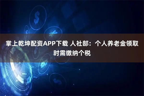 掌上乾坤配资APP下载 人社部：个人养老金领取时需缴纳个税