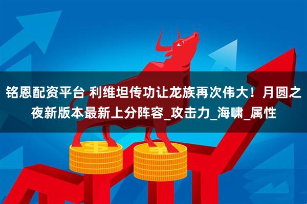 铭恩配资平台 利维坦传功让龙族再次伟大!月圆之夜新版本最新上分阵容_攻击力_海啸_属性