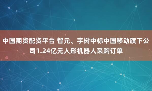 中国期货配资平台 智元、宇树中标中国移动旗下公司1.24亿元人形机器人采购订单