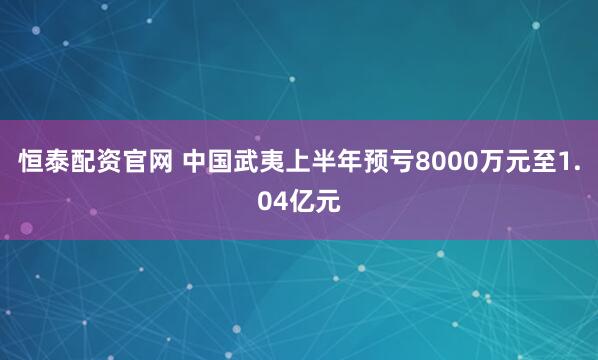 恒泰配资官网 中国武夷上半年预亏8000万元至1.04亿元