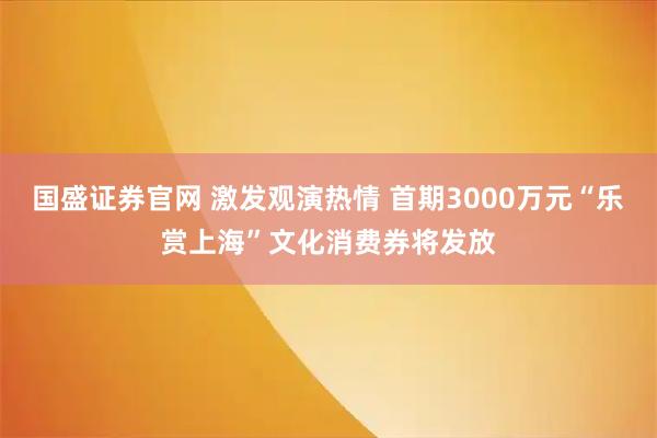 国盛证券官网 激发观演热情 首期3000万元“乐赏上海”文化消费券将发放