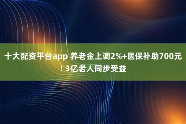 十大配资平台app 养老金上调2%+医保补助700元! 3亿老人同步受益