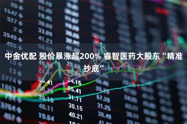 中金优配 股价暴涨超200% 睿智医药大股东“精准抄底”
