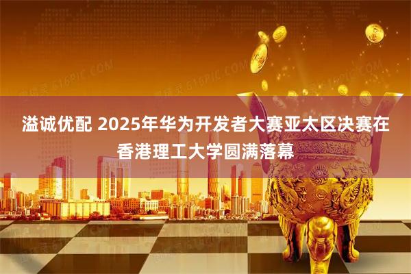 溢诚优配 2025年华为开发者大赛亚太区决赛在香港理工大学圆满落幕