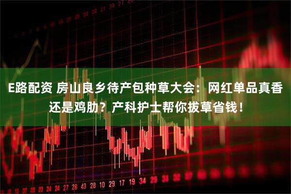 E路配资 房山良乡待产包种草大会:网红单品真香还是鸡肋?产科护士帮你拔草省钱!