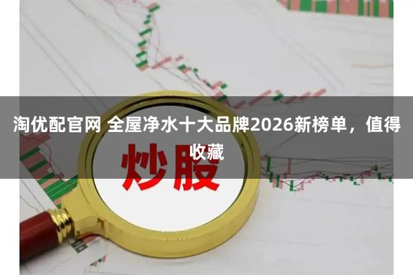 淘优配官网 全屋净水十大品牌2026新榜单，值得收藏