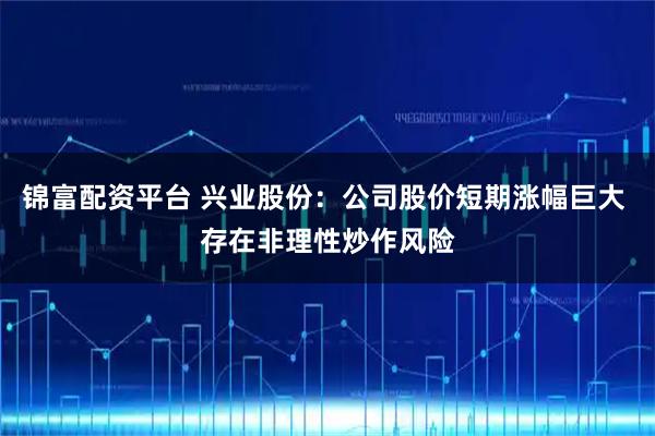 锦富配资平台 兴业股份：公司股价短期涨幅巨大 存在非理性炒作风险