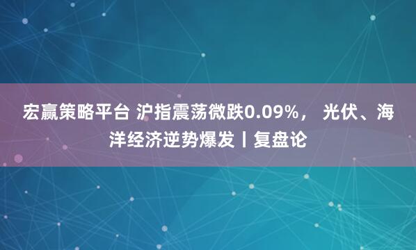 宏赢策略平台 沪指震荡微跌0.09%, 光伏、海洋经济逆势爆发丨复盘论