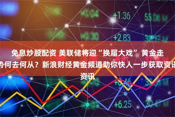 免息炒股配资 美联储将迎“换届大戏” 黄金走势何去何从？新浪财经黄金频道助你快人一步获取资讯