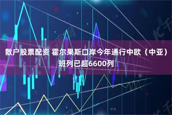 散户股票配资 霍尔果斯口岸今年通行中欧(中亚)班列已超6600列