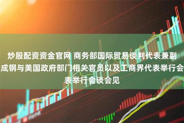 炒股配资资金官网 商务部国际贸易谈判代表兼副部长李成钢与美国政府部门相关官员以及工商界代表举行会谈会见