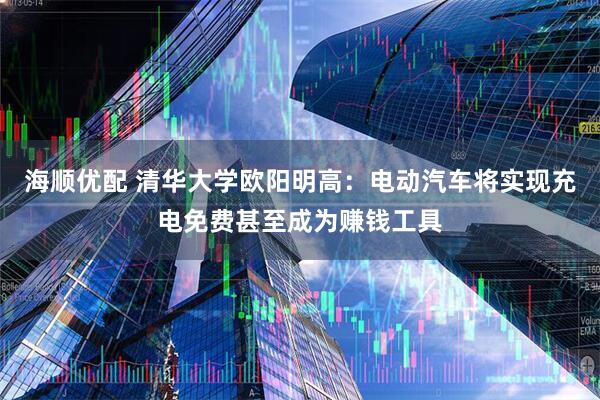 海顺优配 清华大学欧阳明高：电动汽车将实现充电免费甚至成为赚钱工具