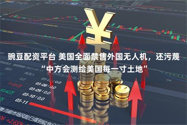 豌豆配资平台 美国全面禁售外国无人机,还污蔑“中方会测绘美国每一寸土地”