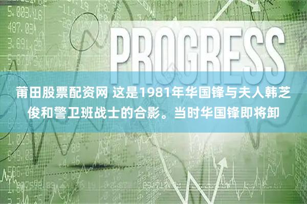 莆田股票配资网 这是1981年华国锋与夫人韩芝俊和警卫班战士的合影。当时华国锋即将卸