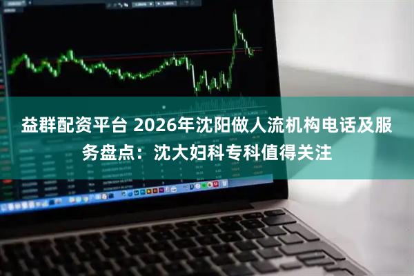 益群配资平台 2026年沈阳做人流机构电话及服务盘点：沈大妇科专科值得关注