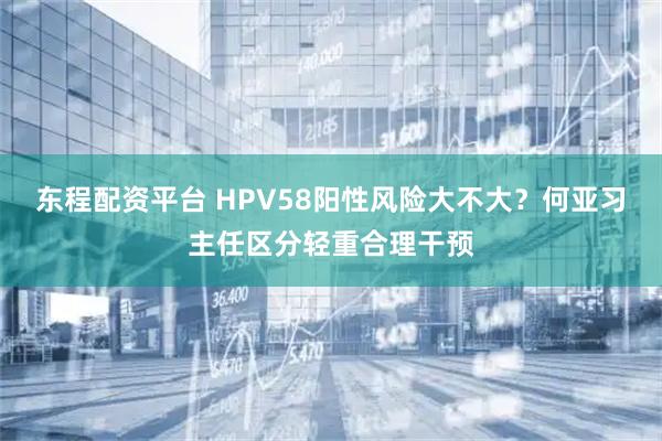 东程配资平台 HPV58阳性风险大不大？何亚习主任区分轻重合理干预