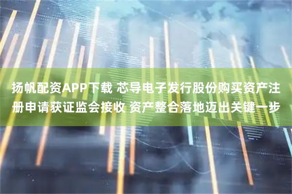 扬帆配资APP下载 芯导电子发行股份购买资产注册申请获证监会接收 资产整合落地迈出关键一步